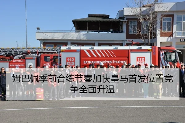 姆巴佩季前合练节奏加快皇马首发位置竞争全面升温