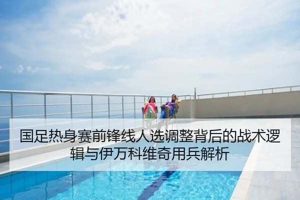 国足热身赛前锋线人选调整背后的战术逻辑与伊万科维奇用兵解析