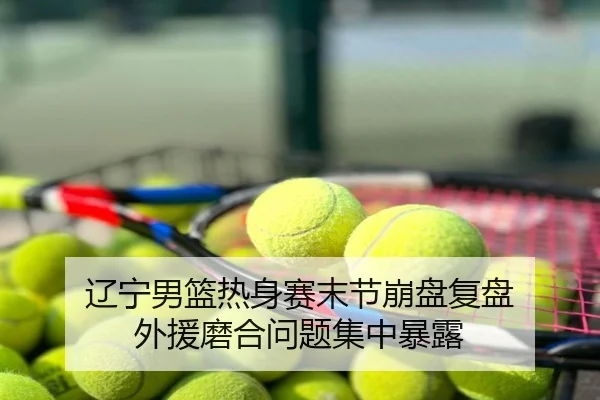 辽宁男篮热身赛末节崩盘复盘 外援磨合问题集中暴露